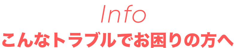 info　こんなトラブルでお困りの方へ